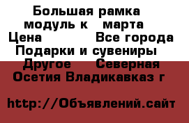 Большая рамка - модуль к 8 марта! › Цена ­ 1 700 - Все города Подарки и сувениры » Другое   . Северная Осетия,Владикавказ г.